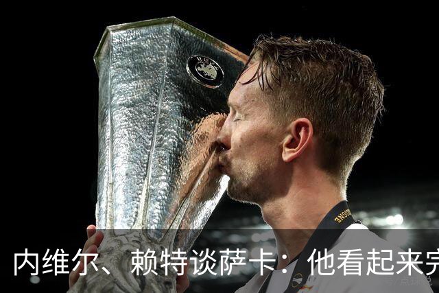 内维尔、赖特谈萨卡：他看起来完全不对劲，像还没康复就匆忙复出