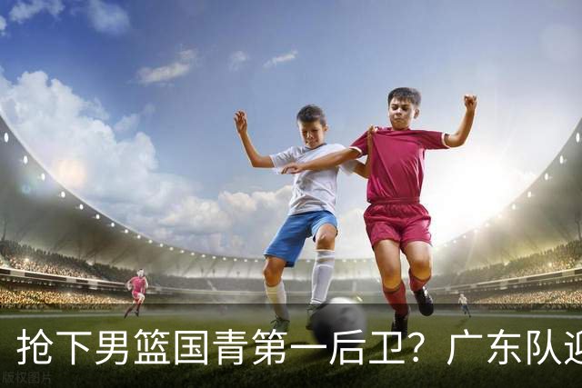 抢下男篮国青第一后卫？广东队迎来补强机会，这可是加强版徐杰！