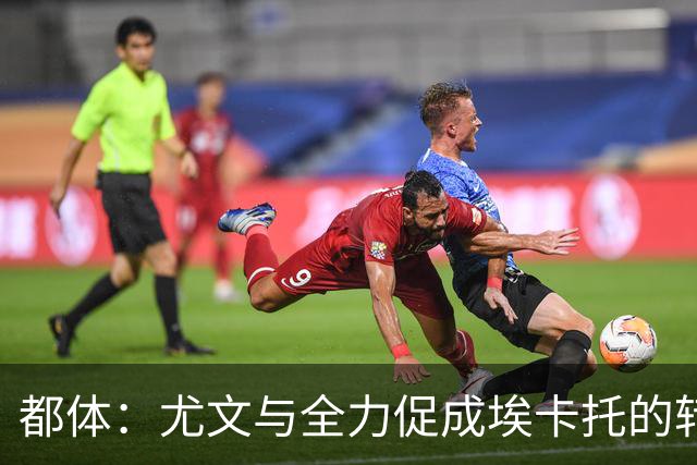 都体：尤文与全力促成埃卡托的转会 计划1500万欧签下他并回租