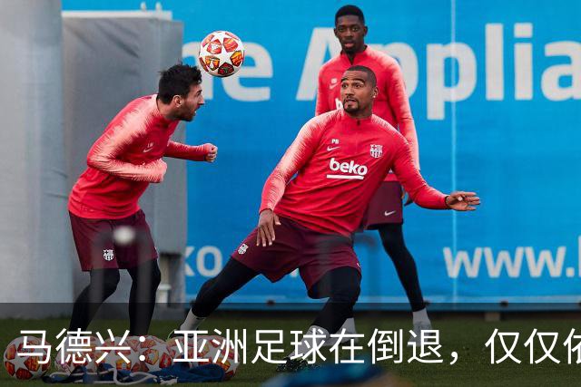 马德兴：亚洲足球在倒退，仅仅依靠外援和资本救不了亚洲足球